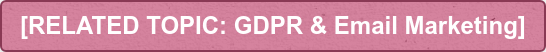 [RELATED TOPIC: GDPR & Email Marketing]